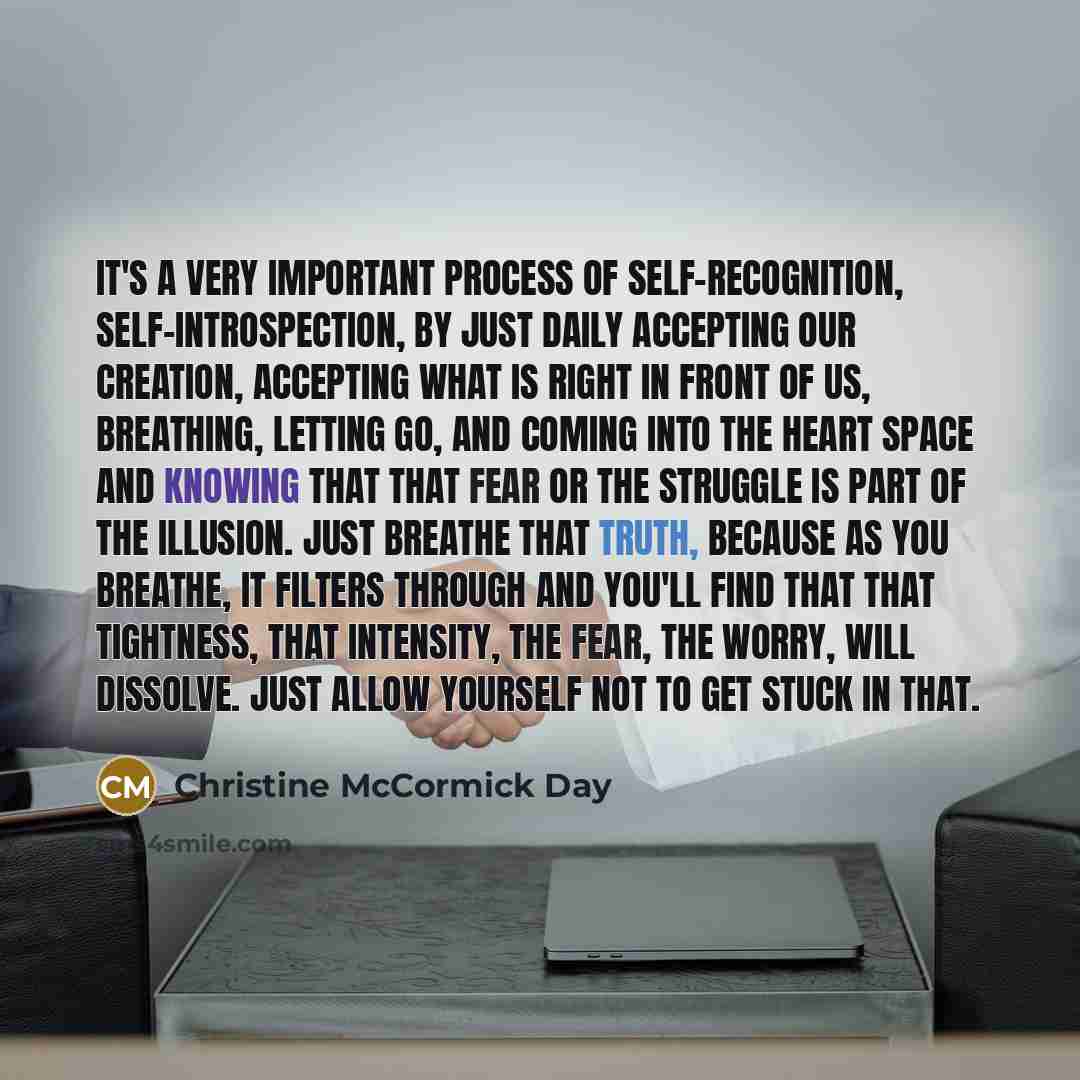 “It's a very important process of self-recognition, self-introspection, by just daily accepting our creation, accepting what is right in front of us, breathing, letting go, and coming into the heart space and knowing that that fear or the struggle is part of the illusion. Just breathe that truth…” quote by Christine McCormick Day
