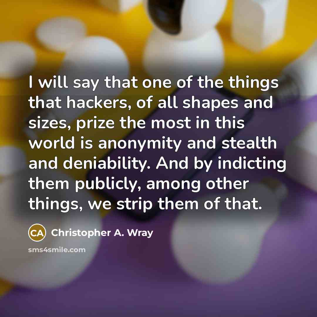 “I will say that one of the things that hackers, of all shapes and sizes, prize the most in this world is anonymity and stealth and deniability. And by indicting them publicly, among other things, we strip them of that.” quote by Christopher A. Wray