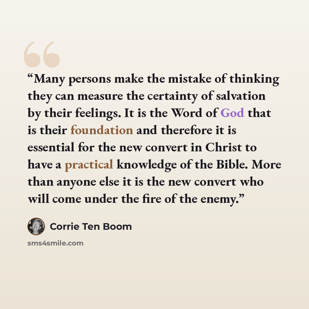 “Many persons make the mistake of thinking they can measure the certainty of salvation by their feelings. It is the Word of God that is their foundation and therefore it is essential for the new convert in Christ to have a practical knowledge of the Bible. More than anyone else it is the new…” quote by Corrie ten Boom