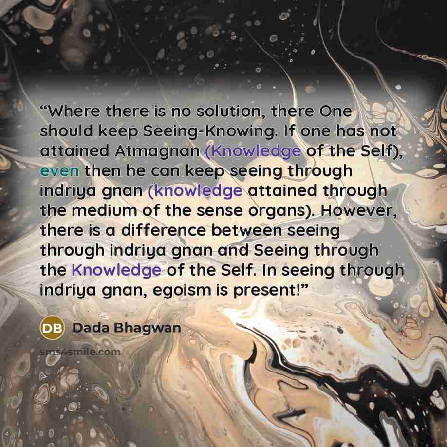 “Where there is no solution, there One should keep Seeing-Knowing. If one has not attained Atmagnan (Knowledge of the Self), even then he can keep seeing through indriya gnan (knowledge attained through the medium of the sense organs). However, there is a difference between seeing through indriya…” quote by Dada Bhagwan