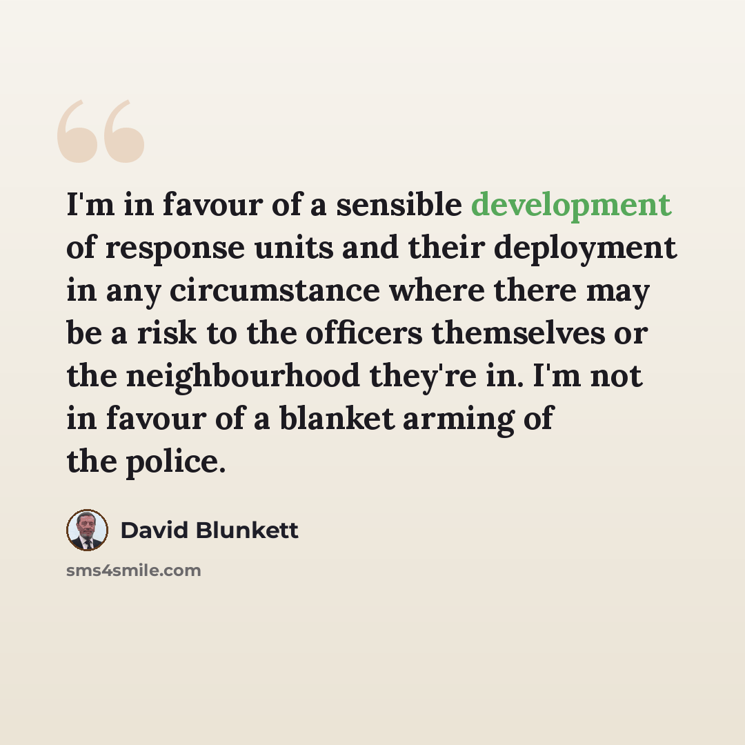 “I'm in favour of a sensible development of response units and their deployment in any circumstance where there may be a risk to the officers themselves or the neighbourhood they're in. I'm not in favour of a blanket arming of the police.” quote by David Blunkett