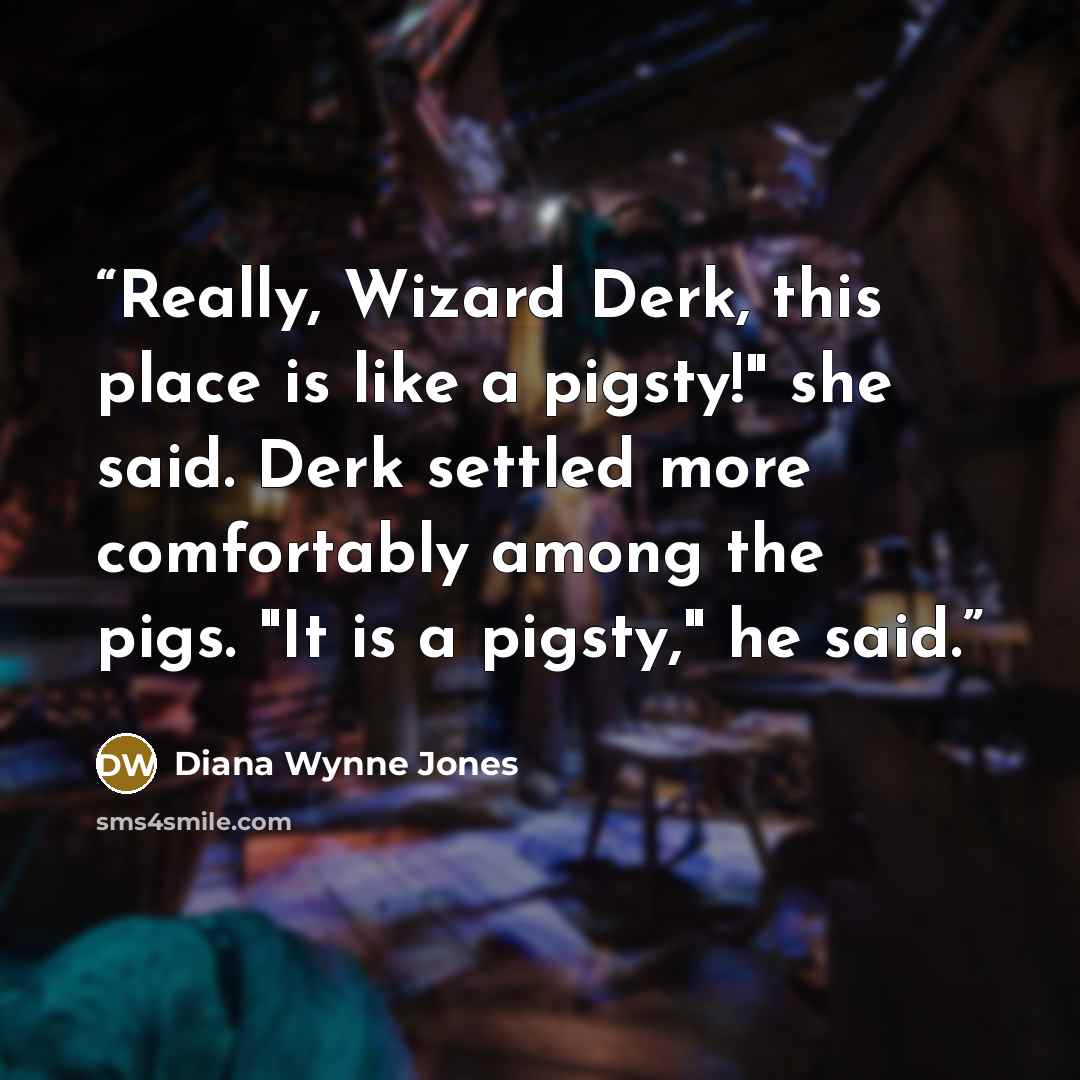 “Really, Wizard Derk, this place is like a pigsty!" she said. Derk settled more comfortably among the pigs. "It is a pigsty," he said.” quote by Diana Wynne Jones