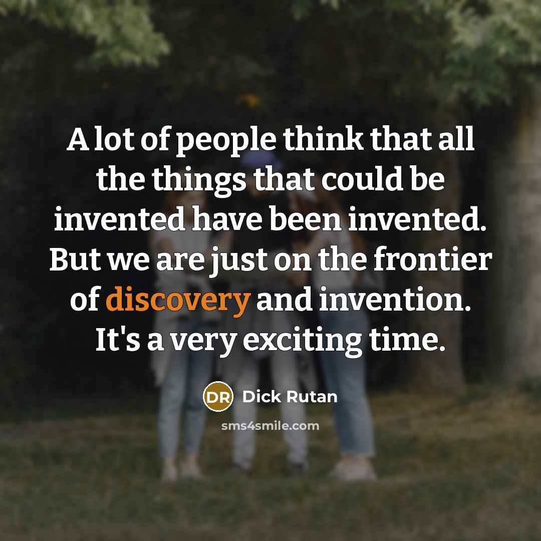 “A lot of people think that all the things that could be invented have been invented. But we are just on the frontier of discovery and invention. It's a very exciting time.” quote by Dick Rutan
