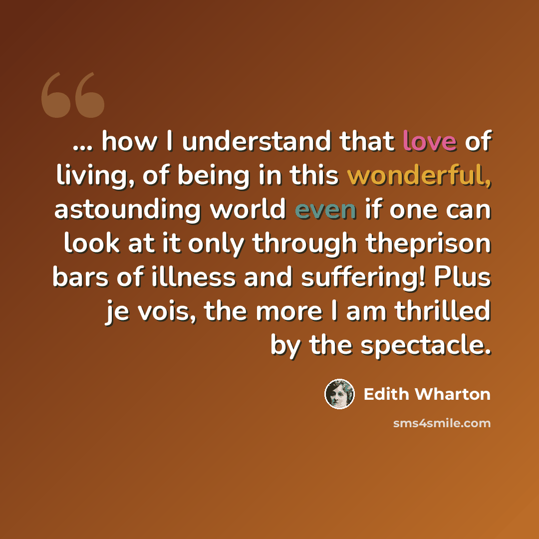 “... how I understand that love of living, of being in this wonderful, astounding world even if one can look at it only through theprison bars of illness and suffering! Plus je vois, the more I am thrilled by the spectacle.” quote by Edith Wharton