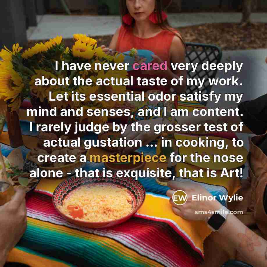 “I have never cared very deeply about the actual taste of my work. Let its essential odor satisfy my mind and senses, and I am content. I rarely judge by the grosser test of actual gustation ... in cooking, to create a masterpiece for the nose alone - that is exquisite, that is Art!” quote by Elinor Wylie