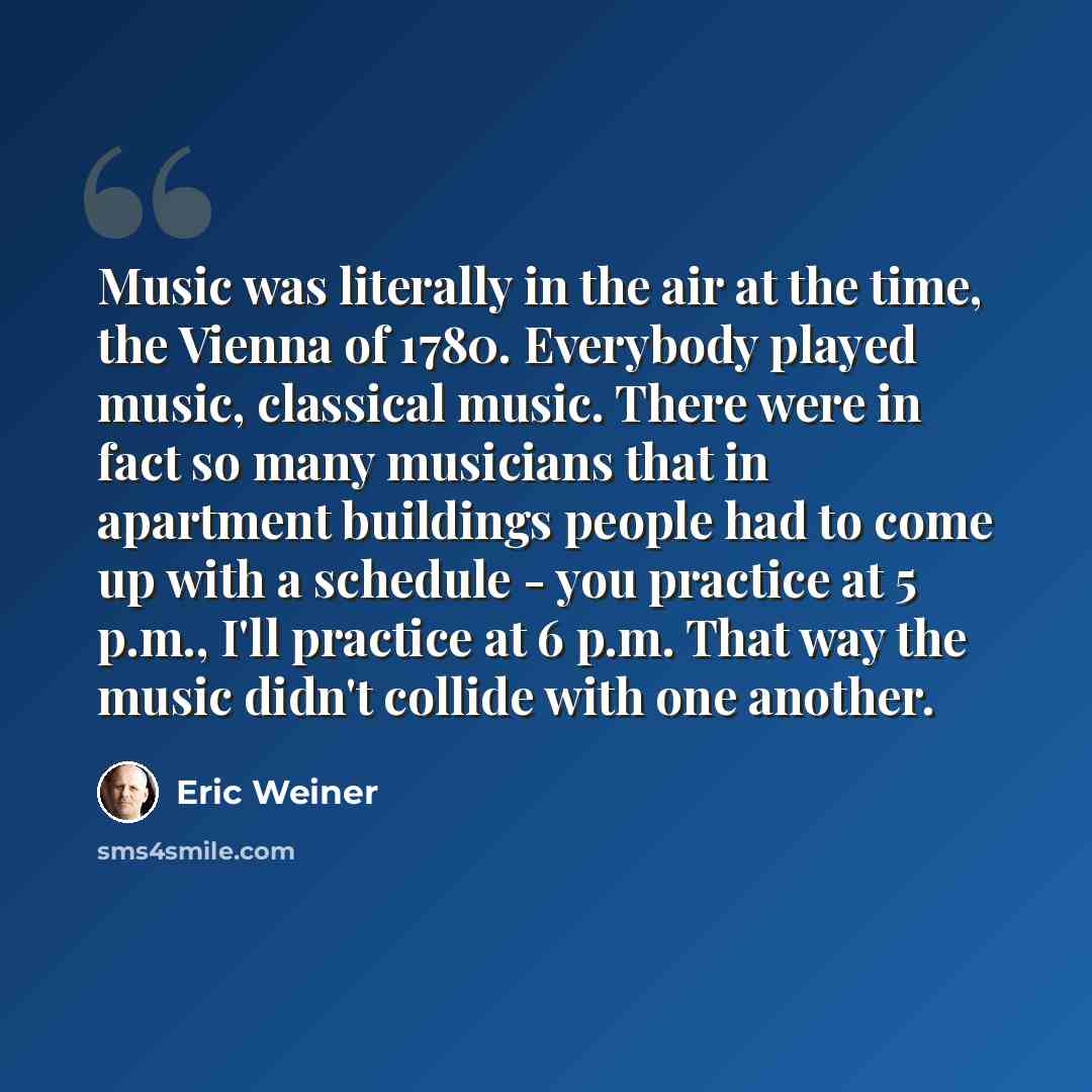 “Music was literally in the air at the time, the Vienna of 1780. Everybody played music, classical music. There were in fact so many musicians that in apartment buildings people had to come up with a schedule - you practice at 5 p.m., I'll practice at 6 p.m. That way the music didn't collide with…” quote by Eric Weiner
