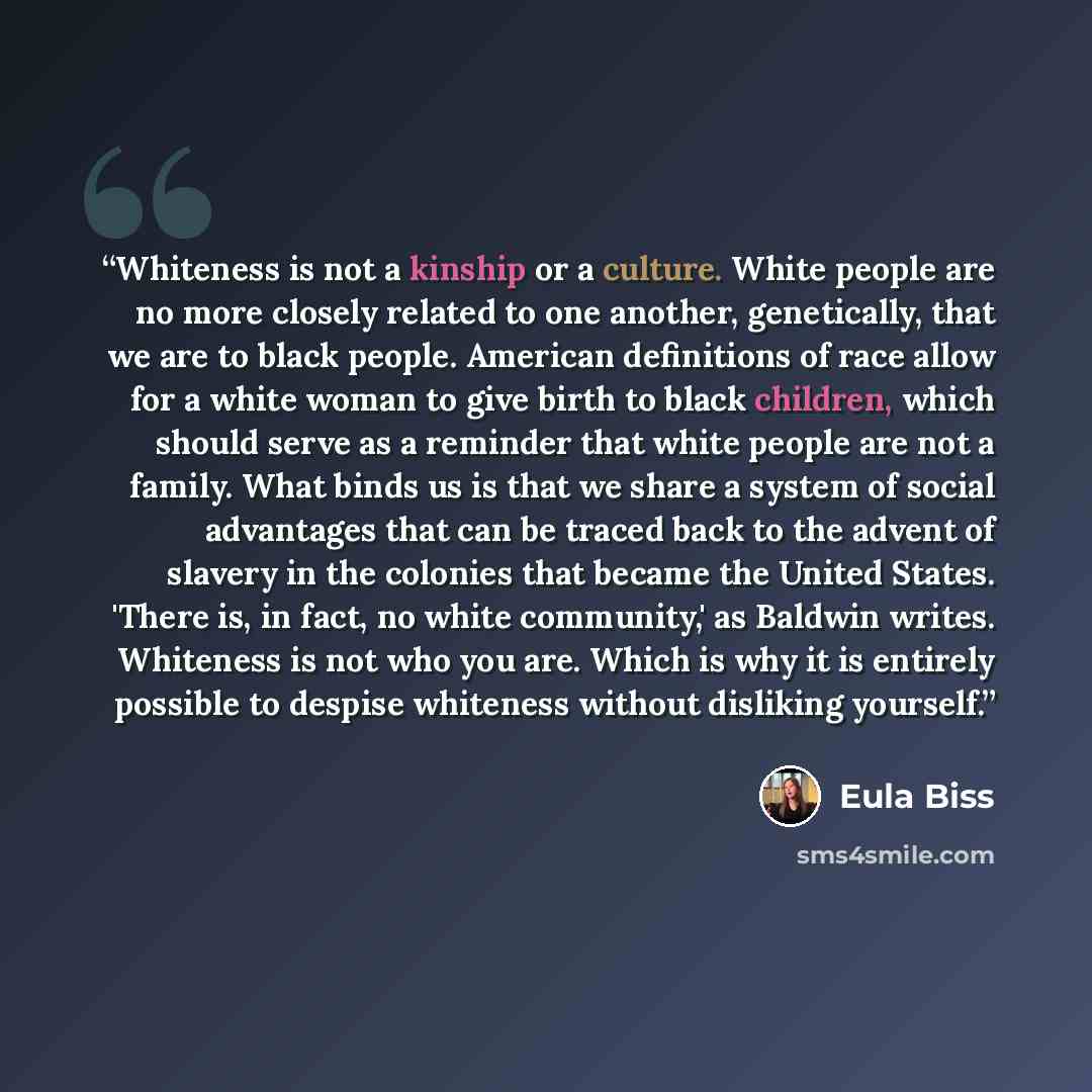 “Whiteness is not a kinship or a culture. White people are no more closely related to one another, genetically, that we are to black people. American definitions of race allow for a white woman to give birth to black children, which should serve as a reminder that white people are not a family…” quote by Eula Biss