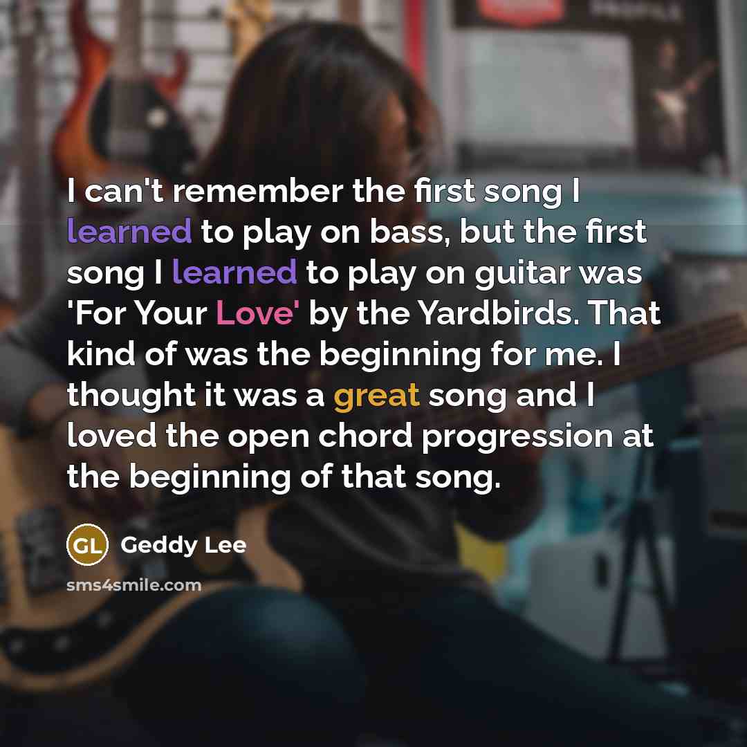 “I can't remember the first song I learned to play on bass, but the first song I learned to play on guitar was 'For Your Love' by the Yardbirds. That kind of was the beginning for me. I thought it was a great song and I loved the open chord progression at the beginning of that song.” quote by Geddy Lee