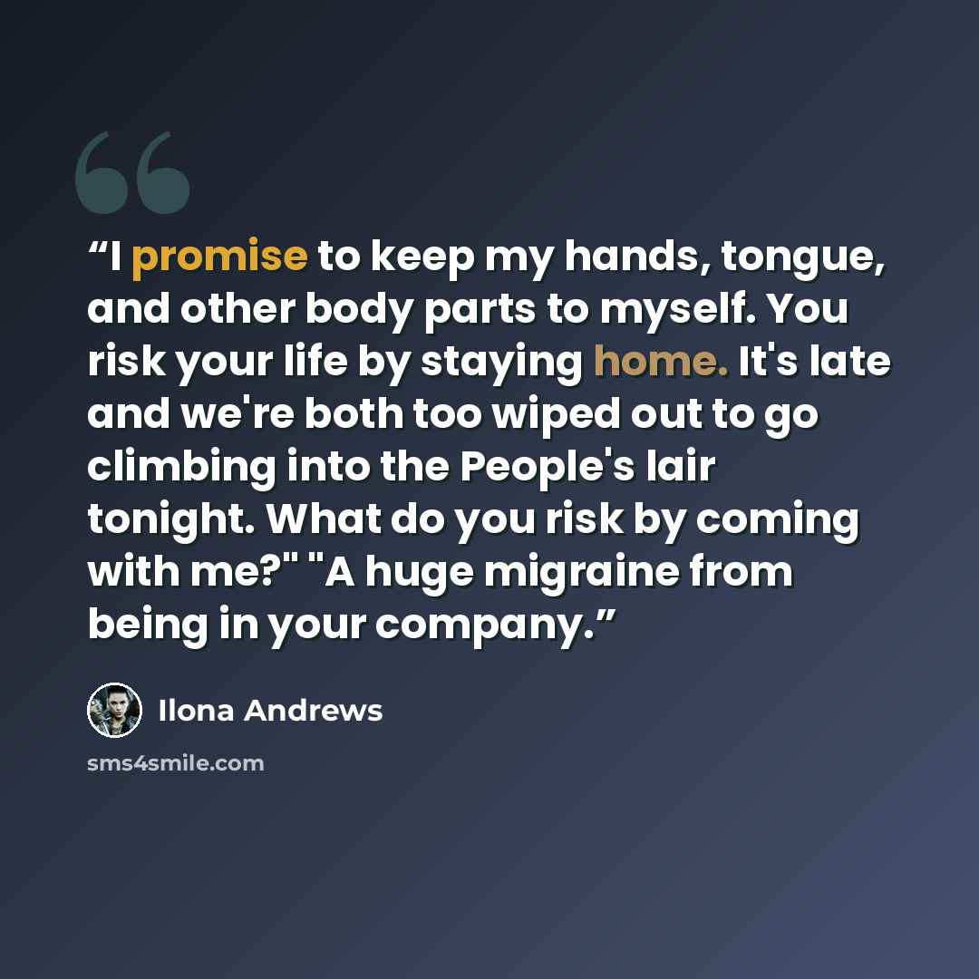 “I promise to keep my hands, tongue, and other body parts to myself. You risk your life by staying home. It's late and we're both too wiped out to go climbing into the People's lair tonight. What do you risk by coming with me?" "A huge migraine from being in your company.” quote by Ilona Andrews