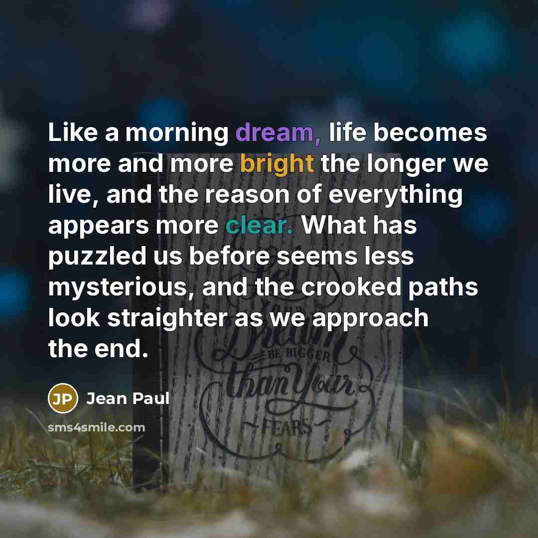 “Like a morning dream, life becomes more and more bright the longer we live, and the reason of everything appears more clear. What has puzzled us before seems less mysterious, and the crooked paths look straighter as we approach the end.” quote by Jean Paul