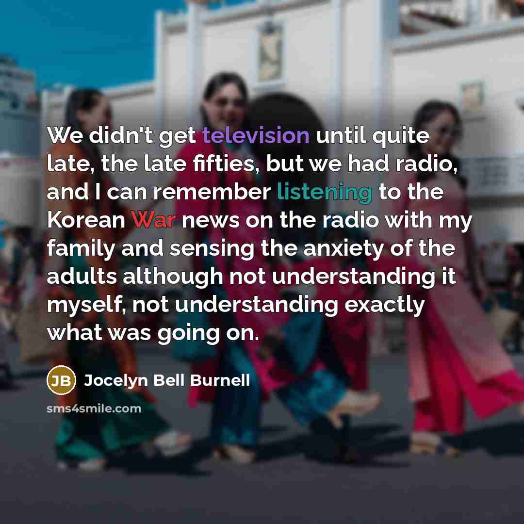 “We didn't get television until quite late, the late fifties, but we had radio, and I can remember listening to the Korean War news on the radio with my family and sensing the anxiety of the adults although not understanding it myself, not understanding exactly what was going on.” quote by Jocelyn Bell Burnell