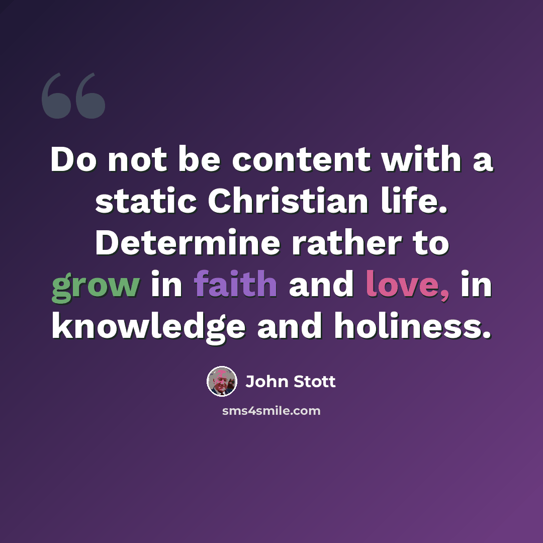 “Do not be content with a static Christian life. Determine rather to grow in faith and love, in knowledge and holiness.” quote by John Stott