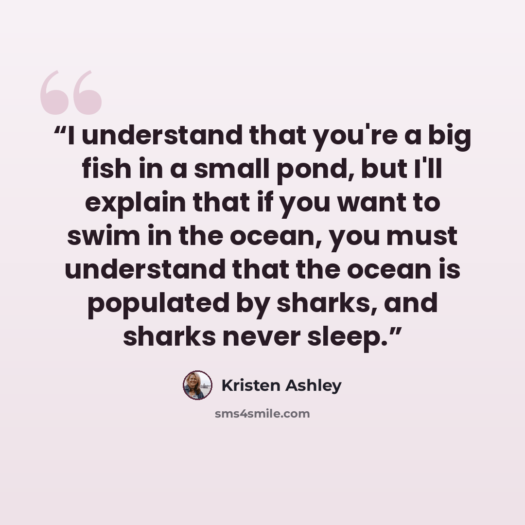 “I understand that you're a big fish in a small pond, but I'll explain that if you want to swim in the ocean, you must understand that the ocean is populated by sharks, and sharks never sleep.” quote by Kristen Ashley