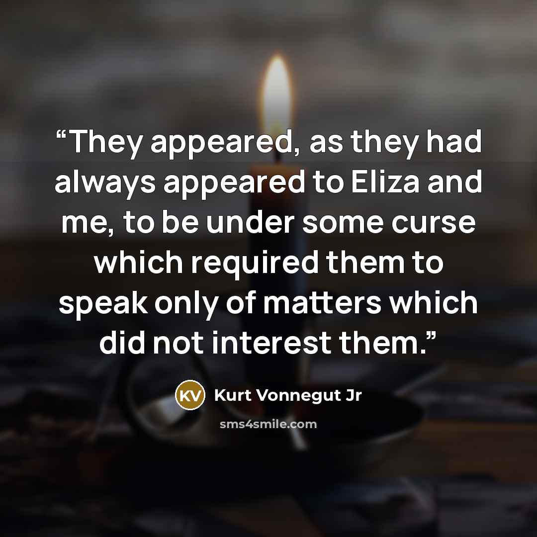 “They appeared, as they had always appeared to Eliza and me, to be under some curse which required them to speak only of matters which did not interest them.” quote by Kurt Vonnegut Jr