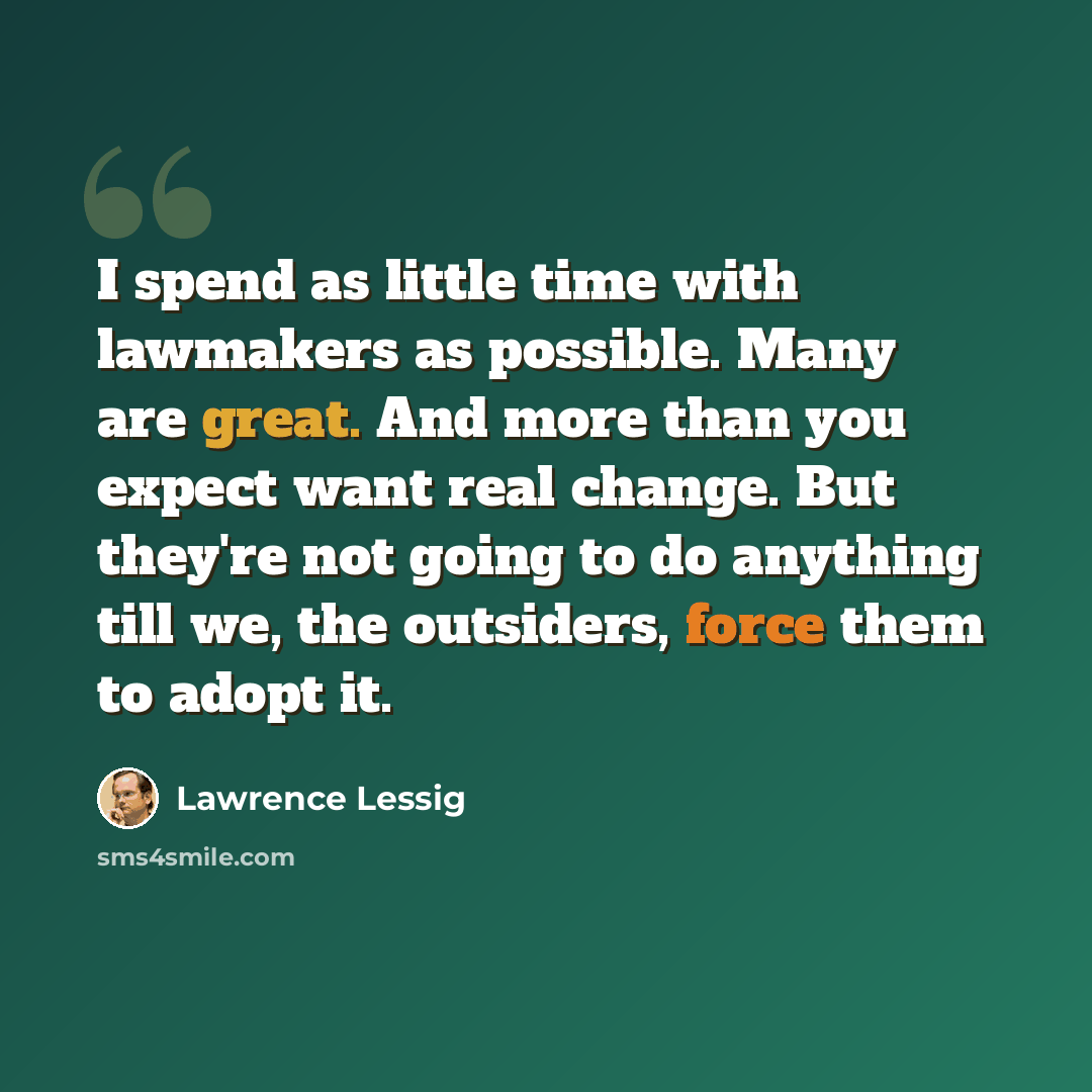 “I spend as little time with lawmakers as possible. Many are great. And more than you expect want real change. But they're not going to do anything till we, the outsiders, force them to adopt it.” quote by Lawrence Lessig