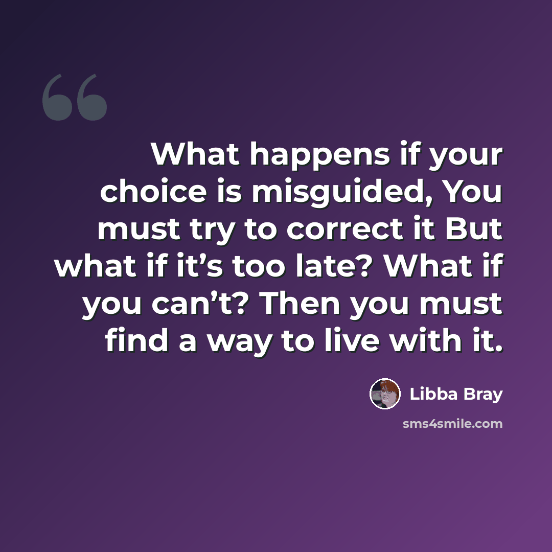 “What happens if your choice is misguided, You must try to correct it But what if it’s too late? What if you can’t? Then you must find a way to live with it.” quote by Libba Bray