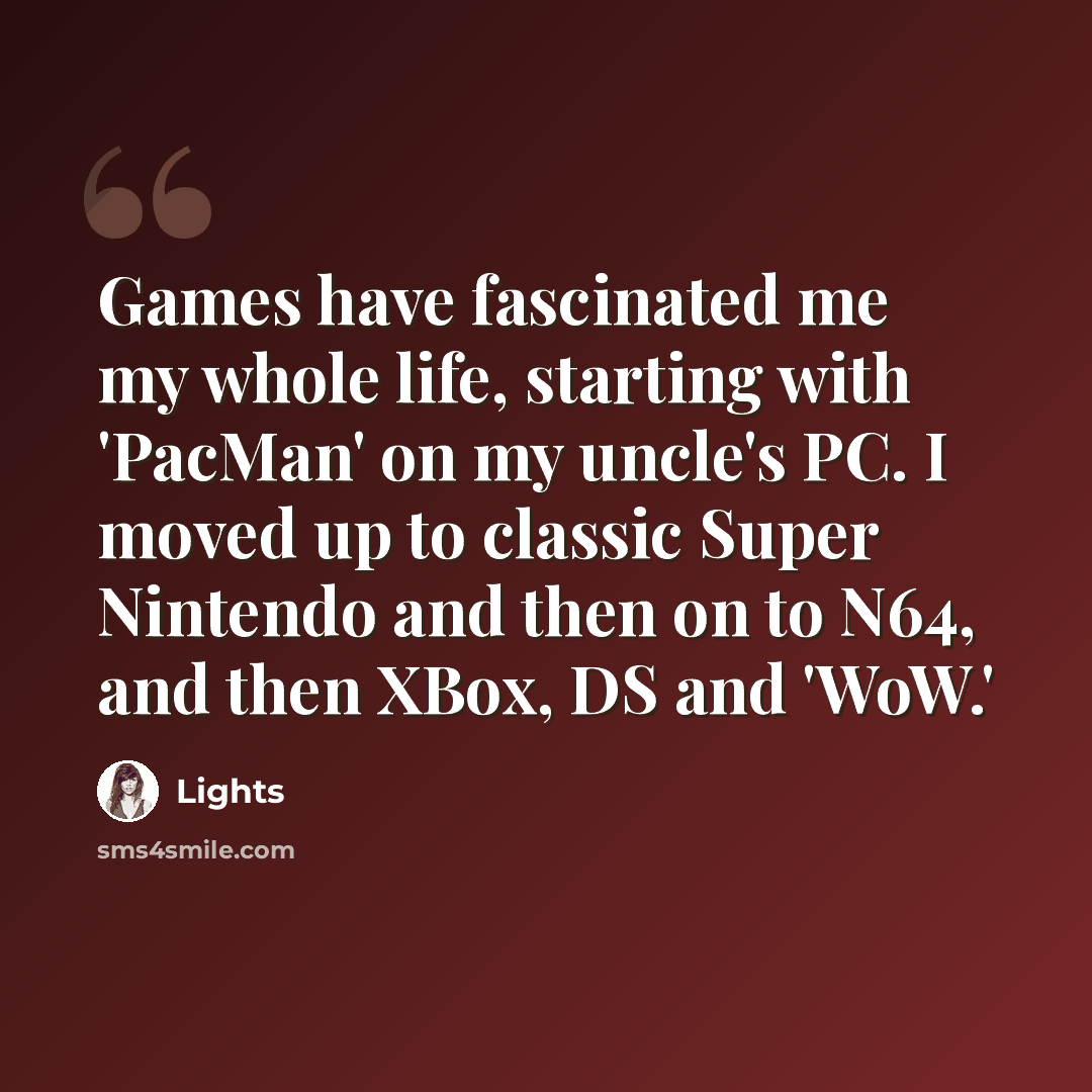 “Games have fascinated me my whole life, starting with 'PacMan' on my uncle's PC. I moved up to classic Super Nintendo and then on to N64, and then XBox, DS and 'WoW.'” quote by Lights