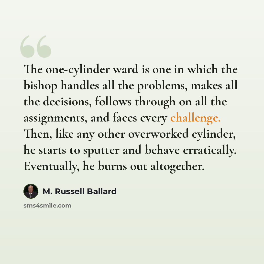 “The one-cylinder ward is one in which the bishop handles all the problems, makes all the decisions, follows through on all the assignments, and faces every challenge. Then, like any other overworked cylinder, he starts to sputter and behave erratically. Eventually, he burns out altogether.” quote by M. Russell Ballard