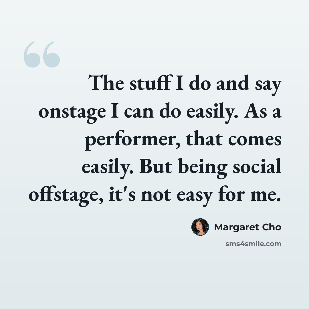 “The stuff I do and say onstage I can do easily. As a performer, that comes easily. But being social offstage, it's not easy for me.” quote by Margaret Cho