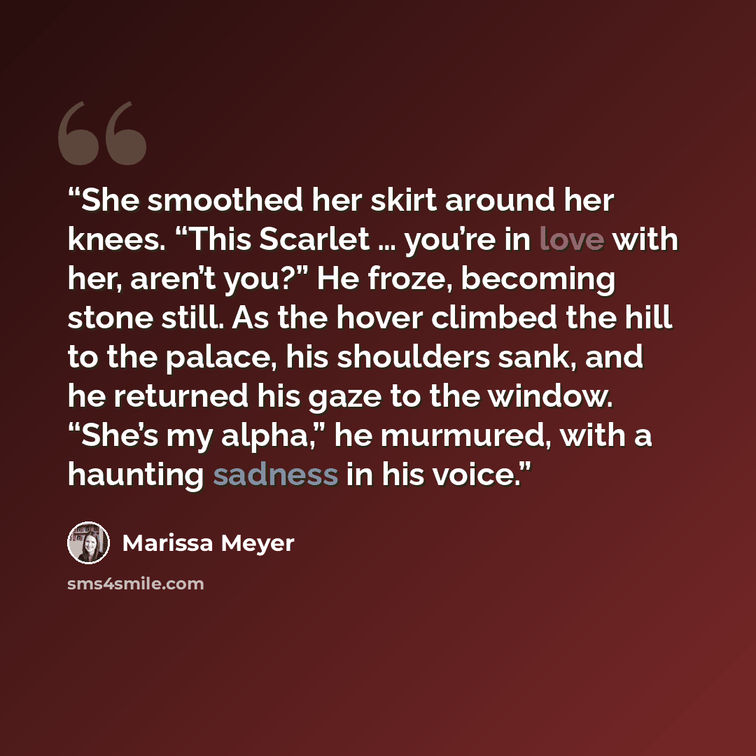 “She smoothed her skirt around her knees. “This Scarlet … you’re in love with her, aren’t you?” He froze, becoming stone still. As the hover climbed the hill to the palace, his shoulders sank, and he returned his gaze to the window. “She’s my alpha,” he murmured, with a haunting sadness in his voice.” quote by Marissa Meyer