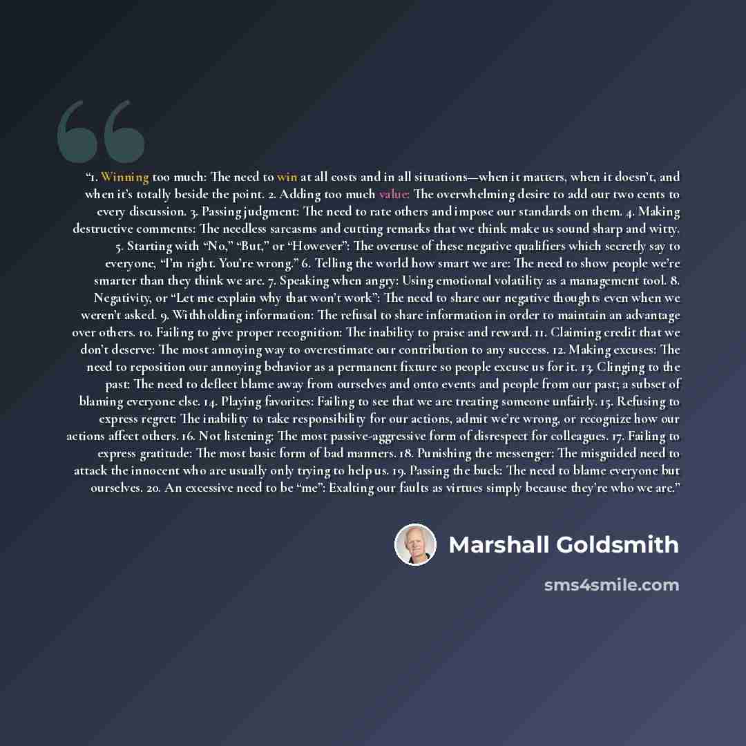 “1. Winning too much: The need to win at all costs and in all situations—when it matters, when it doesn’t, and when it’s totally beside the point. 2. Adding too much value: The overwhelming desire to add our two cents to every discussion. 3. Passing judgment: The need to rate others and impose our…” quote by Marshall Goldsmith