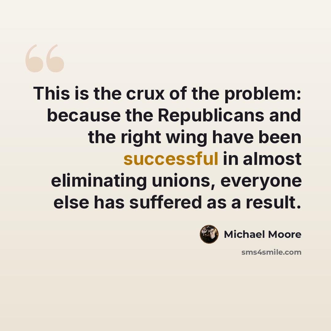 “This is the crux of the problem: because the Republicans and the right wing have been successful in almost eliminating unions, everyone else has suffered as a result.” quote by Michael Moore