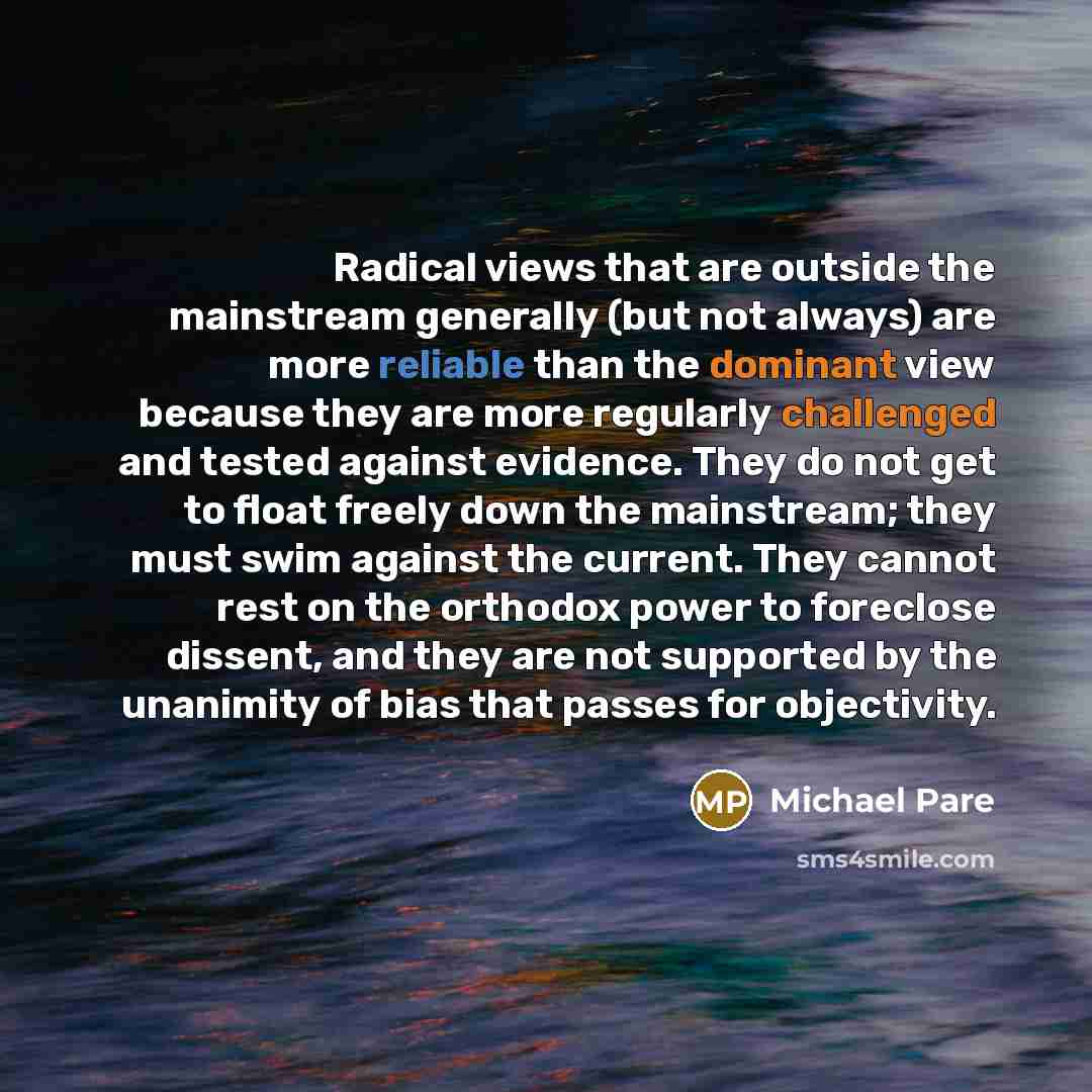 “Radical views that are outside the mainstream generally (but not always) are more reliable than the dominant view because they are more regularly challenged and tested against evidence. They do not get to float freely down the mainstream; they must swim against the current. They cannot rest on the…” quote by Michael Pare