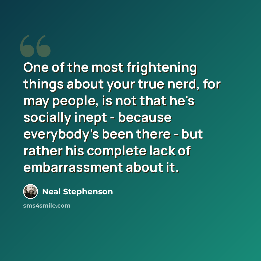 “One of the most frightening things about your true nerd, for may people, is not that he's socially inept - because everybody's been there - but rather his complete lack of embarrassment about it.” quote by Neal Stephenson