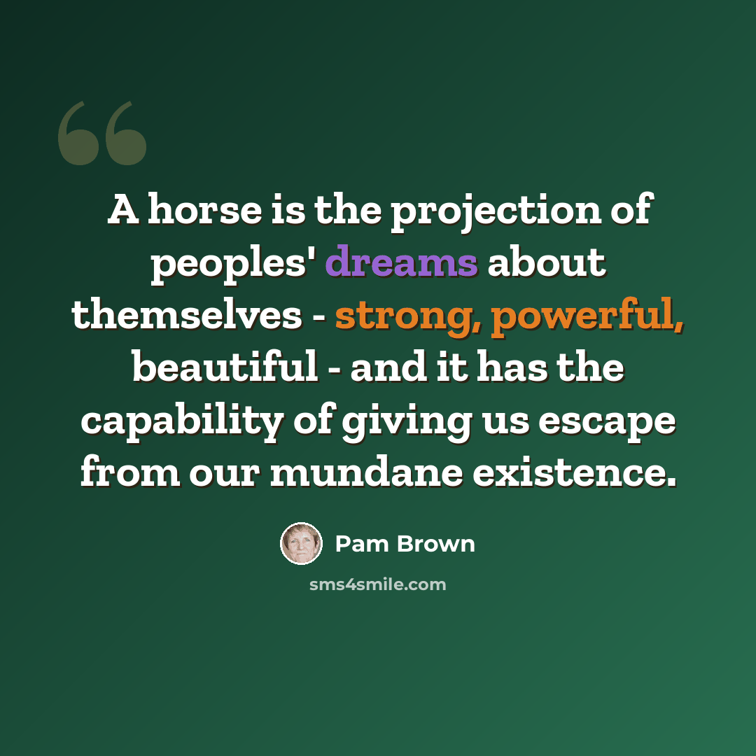 “A horse is the projection of peoples' dreams about themselves - strong, powerful, beautiful - and it has the capability of giving us escape from our mundane existence.” quote by Pam Brown