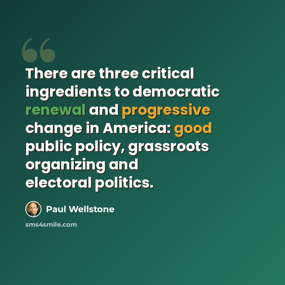 “There are three critical ingredients to democratic renewal and progressive change in America: good public policy, grassroots organizing and electoral politics.” quote by Paul Wellstone