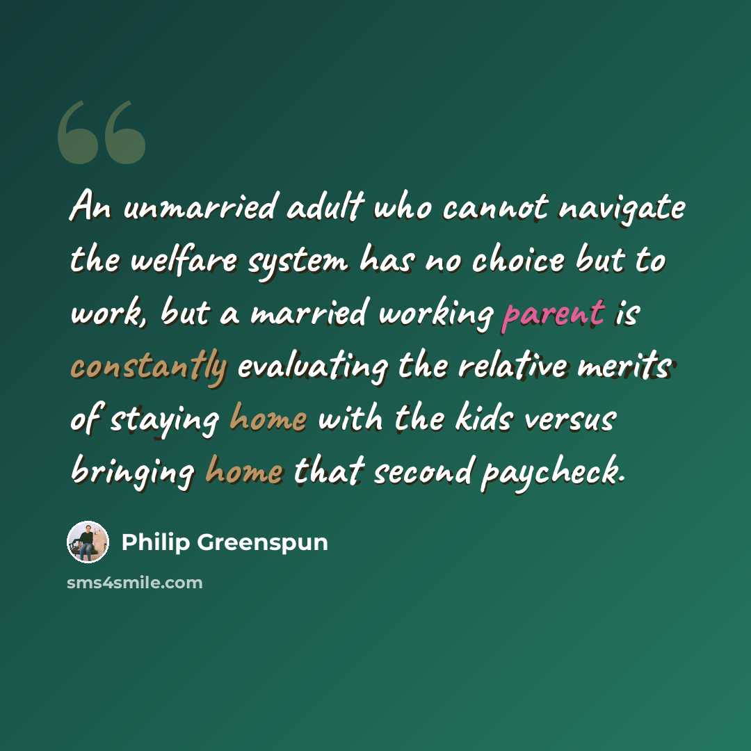 “An unmarried adult who cannot navigate the welfare system has no choice but to work, but a married working parent is constantly evaluating the relative merits of staying home with the kids versus bringing home that second paycheck.” quote by Philip Greenspun