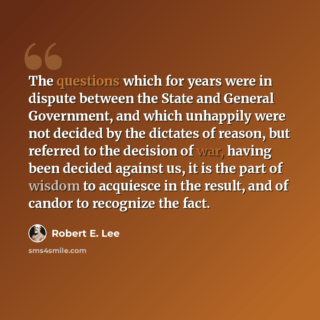 “The questions which for years were in dispute between the State and General Government, and which unhappily were not decided by the dictates of reason, but referred to the decision of war, having been decided against us, it is the part of wisdom to acquiesce in the result, and of candor to…” quote by Robert E. Lee