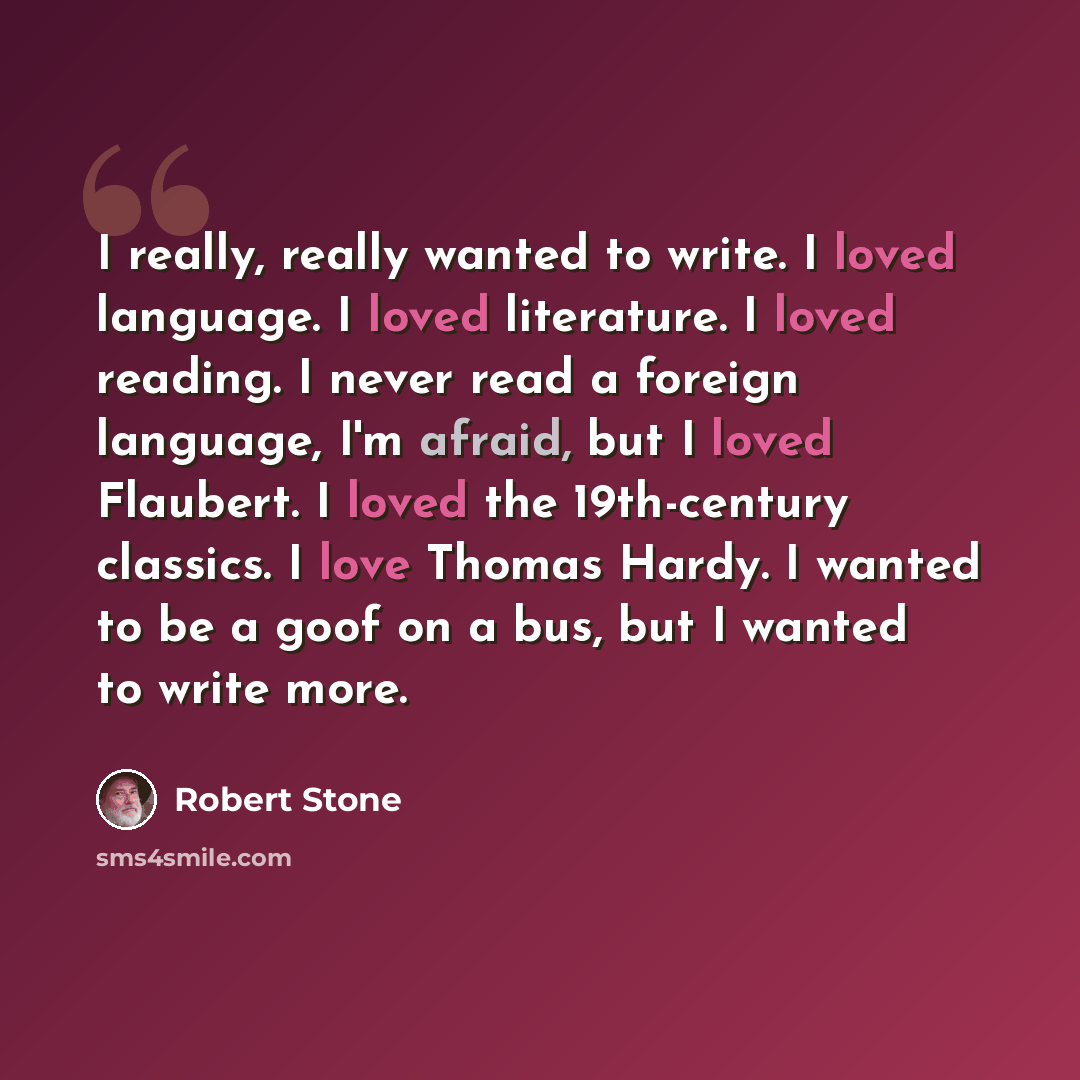“I really, really wanted to write. I loved language. I loved literature. I loved reading. I never read a foreign language, I'm afraid, but I loved Flaubert. I loved the 19th-century classics. I love Thomas Hardy. I wanted to be a goof on a bus, but I wanted to write more.” quote by Robert Stone