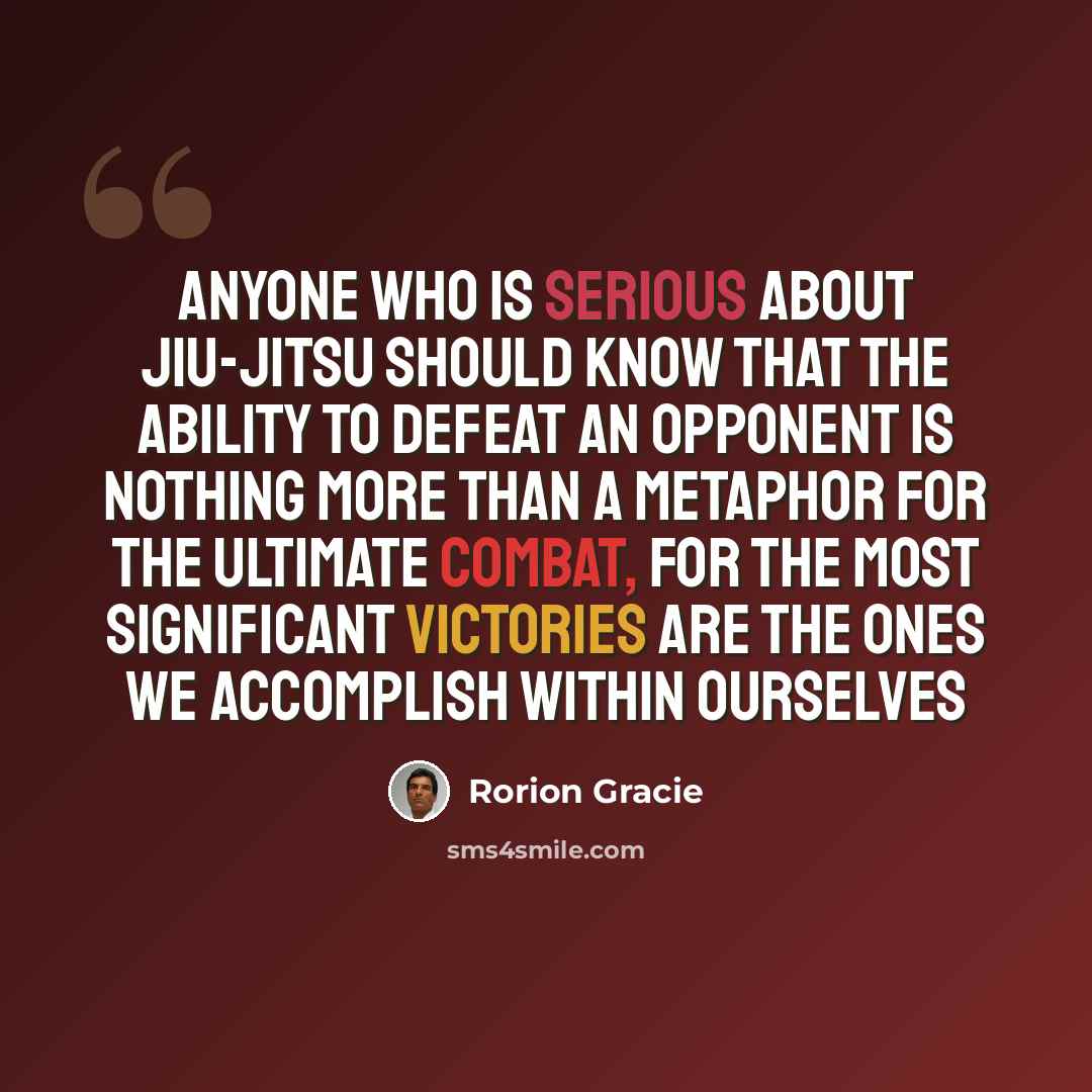 “Anyone who is serious about jiu-jitsu should know that the ability to defeat an opponent is nothing more than a metaphor for the ultimate combat, for the most significant victories are the ones we accomplish within ourselves” quote by Rorion Gracie