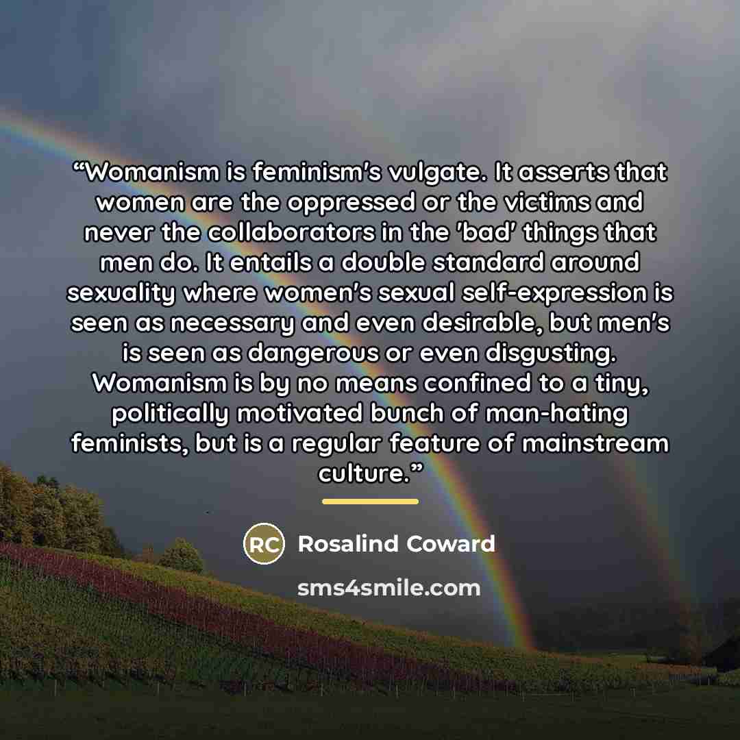 “Womanism is feminism's vulgate. It asserts that women are the oppressed or the victims and never the collaborators in the 'bad' things that men do. It entails a double standard around sexuality where women's sexual self-expression is seen as necessary and even desirable, but men's is seen as…” quote by Rosalind Coward