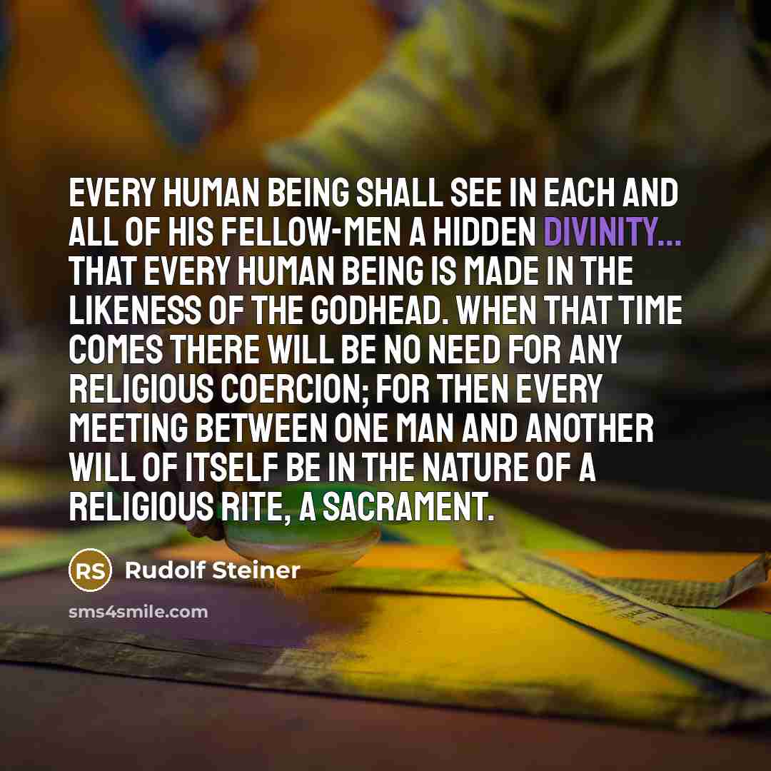 “Every human being shall see in each and all of his fellow-men a hidden divinity... that every human being is made in the likeness of the Godhead. When that time comes there will be no need for any religious coercion; for then every meeting between one man and another will of itself be in the…” quote by Rudolf Steiner