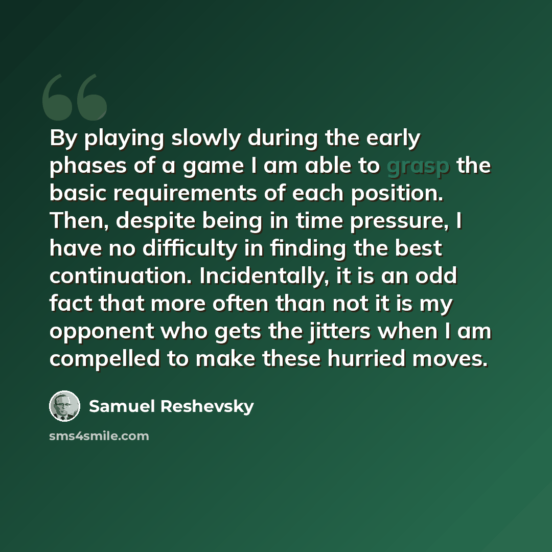 “By playing slowly during the early phases of a game I am able to grasp the basic requirements of each position. Then, despite being in time pressure, I have no difficulty in finding the best continuation. Incidentally, it is an odd fact that more often than not it is my opponent who gets the…” quote by Samuel Reshevsky