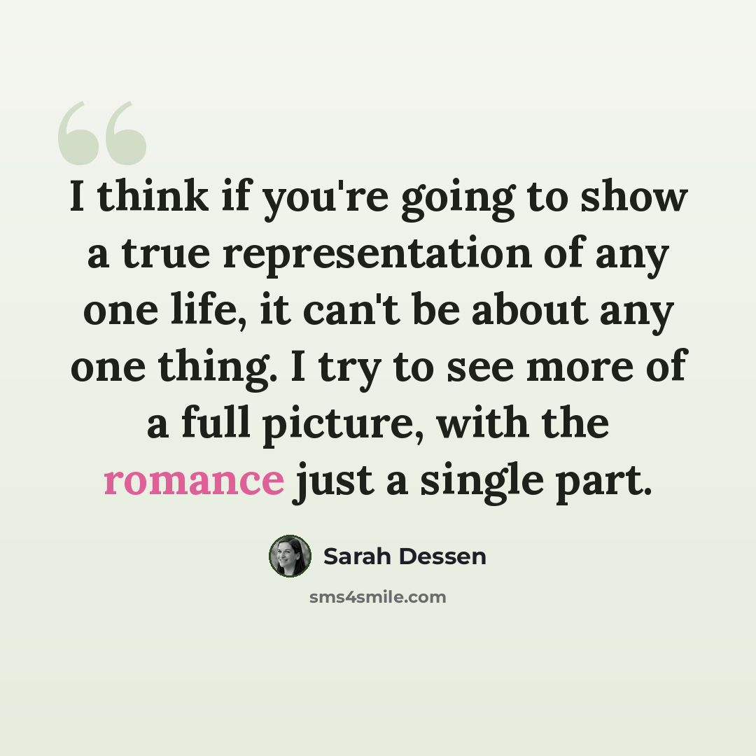“I think if you're going to show a true representation of any one life, it can't be about any one thing. I try to see more of a full picture, with the romance just a single part.” quote by Sarah Dessen