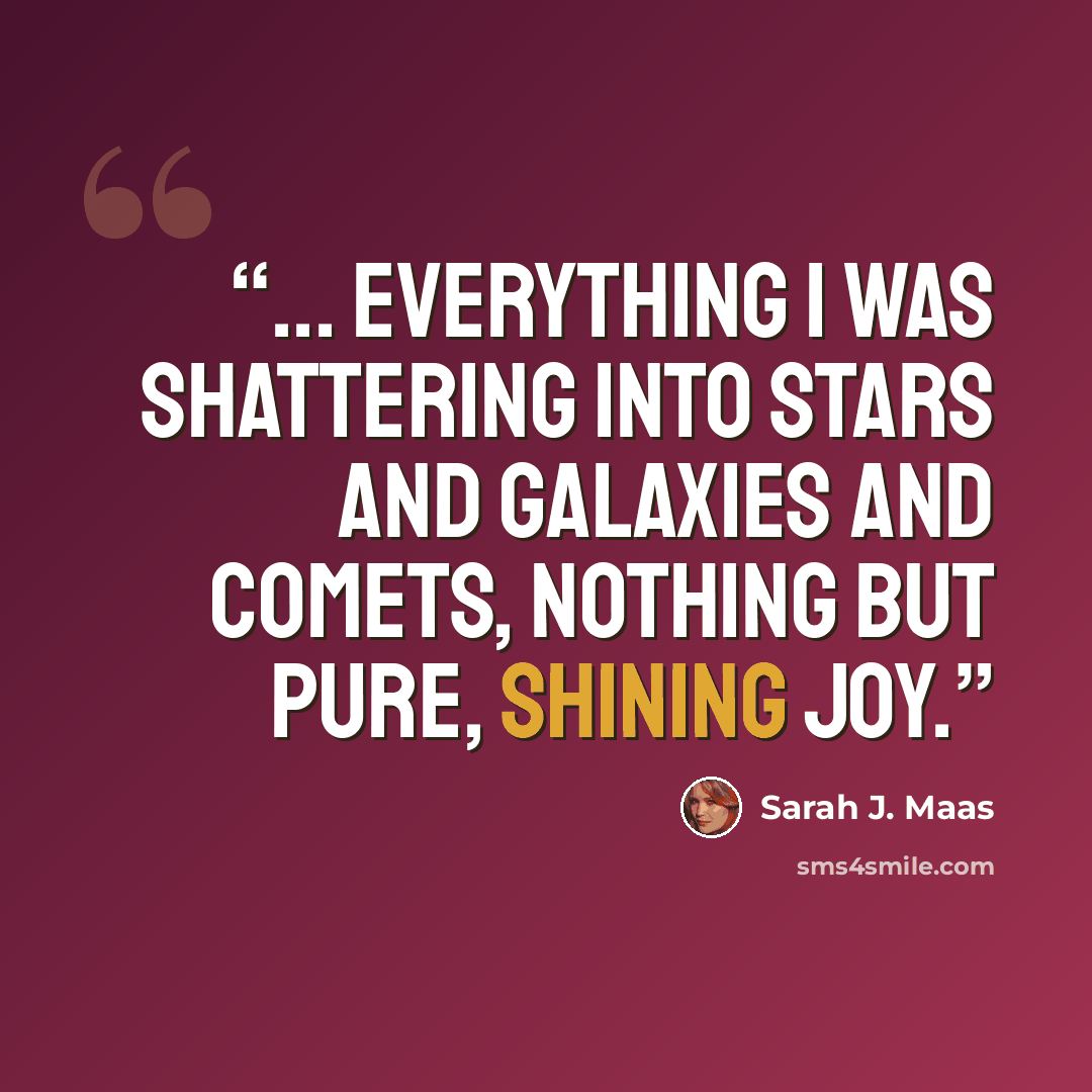 “... everything I was shattering into stars and galaxies and comets, nothing but pure, shining joy.” quote by Sarah J. Maas