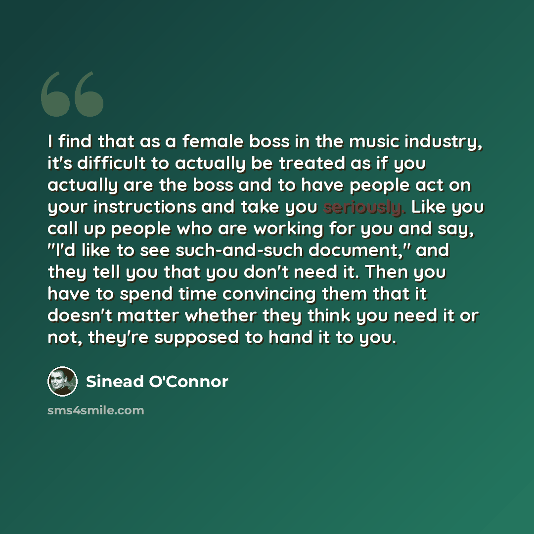 “I find that as a female boss in the music industry, it's difficult to actually be treated as if you actually are the boss and to have people act on your instructions and take you seriously. Like you call up people who are working for you and say, "I'd like to see such-and-such document," and they…” quote by Sinead O'Connor