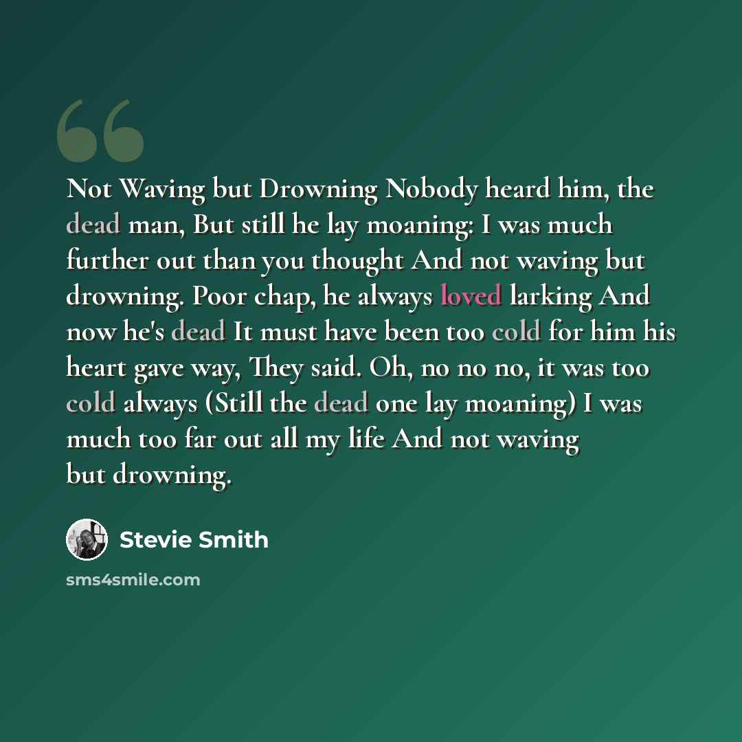 “Not Waving but Drowning Nobody heard him, the dead man, But still he lay moaning: I was much further out than you thought And not waving but drowning. Poor chap, he always loved larking And now he's dead It must have been too cold for him his heart gave way, They said. Oh, no no no, it was too…” quote by Stevie Smith