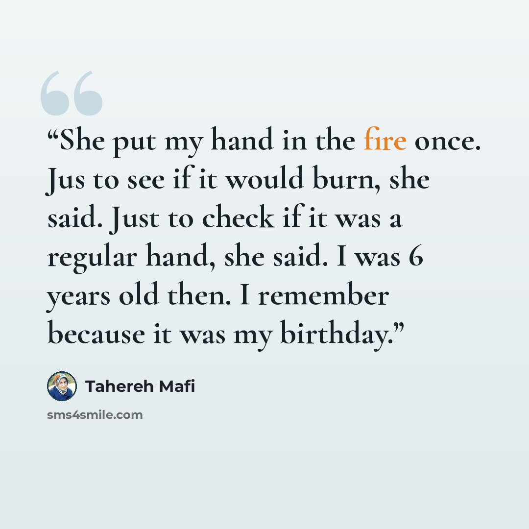 “She put my hand in the fire once. Jus to see if it would burn, she said. Just to check if it was a regular hand, she said. I was 6 years old then. I remember because it was my birthday.” quote by Tahereh Mafi