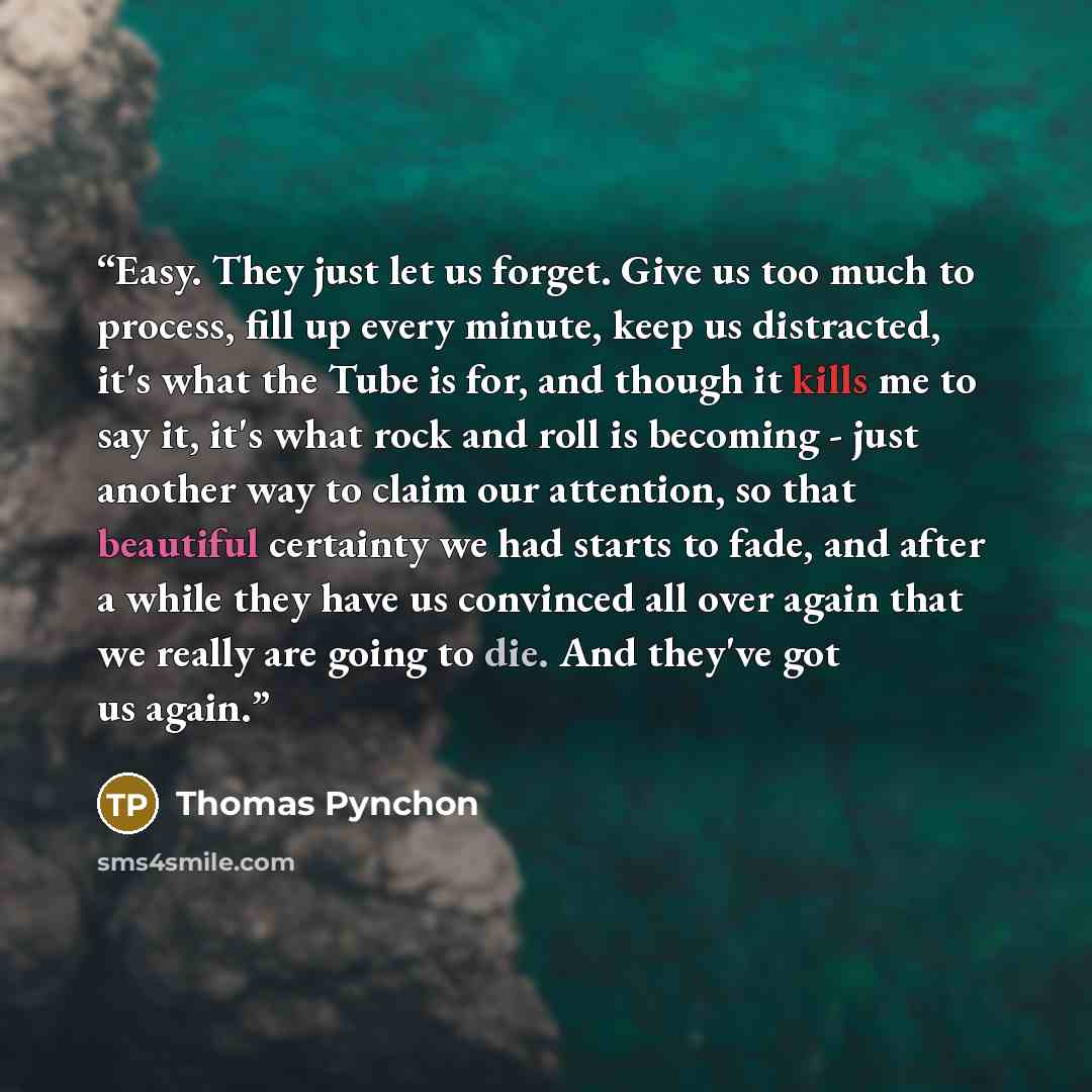 “Easy. They just let us forget. Give us too much to process, fill up every minute, keep us distracted, it's what the Tube is for, and though it kills me to say it, it's what rock and roll is becoming - just another way to claim our attention, so that beautiful certainty we had starts to fade, and…” quote by Thomas Pynchon