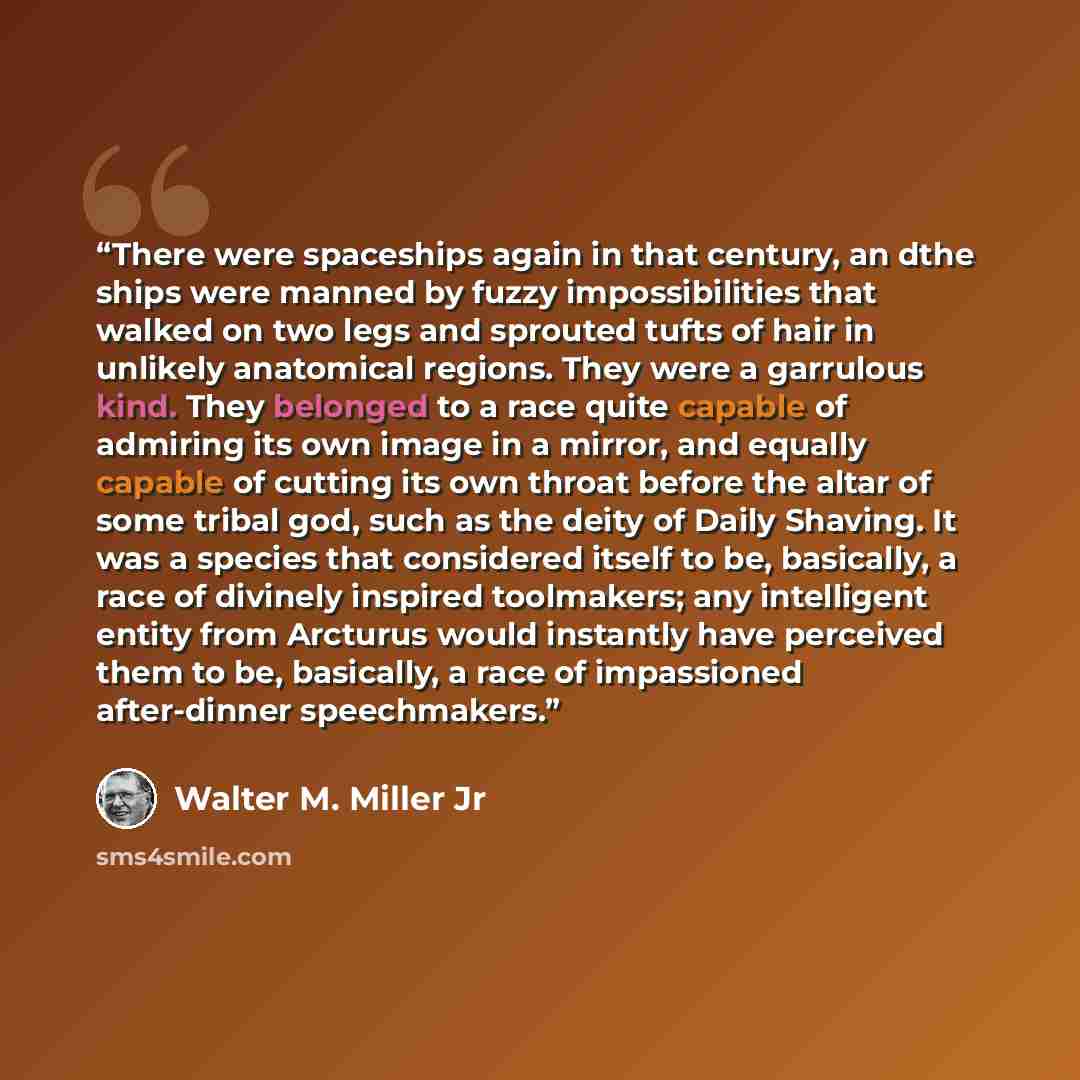 “There were spaceships again in that century, an dthe ships were manned by fuzzy impossibilities that walked on two legs and sprouted tufts of hair in unlikely anatomical regions. They were a garrulous kind. They belonged to a race quite capable of admiring its own image in a mirror, and equally…” quote by Walter M. Miller Jr