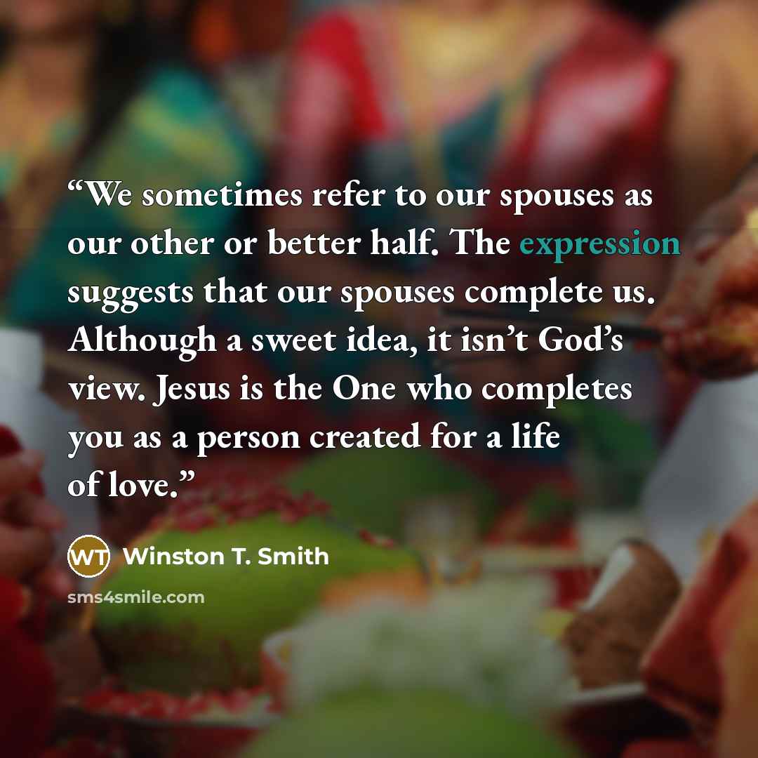 “We sometimes refer to our spouses as our other or better half. The expression suggests that our spouses complete us. Although a sweet idea, it isn’t God’s view. Jesus is the One who completes you as a person created for a life of love.” quote by Winston T. Smith