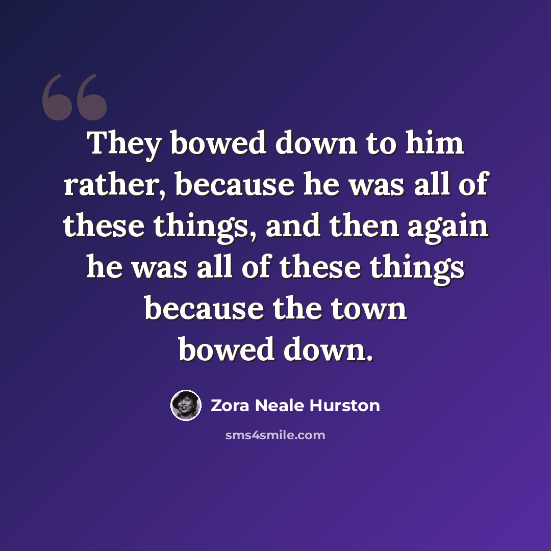 “They bowed down to him rather, because he was all of these things, and then again he was all of these things because the town bowed down.” quote by Zora Neale Hurston