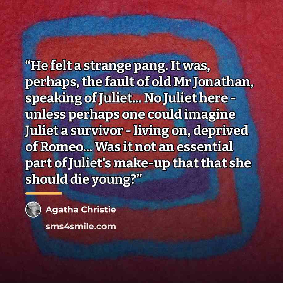 “He felt a strange pang. It was, perhaps, the fault of old Mr Jonathan, speaking of Juliet... No Juliet here - unless perhaps one could imagine Juliet a survivor - living on, deprived of Romeo... Was it not an essential part of Juliet's make-up that that she should die young?” quote by Agatha Christie