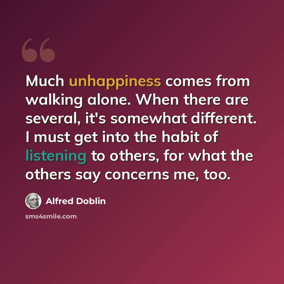 “Much unhappiness comes from walking alone. When there are several, it's somewhat different. I must get into the habit of listening to others, for what the others say concerns me, too.” quote by Alfred Doblin