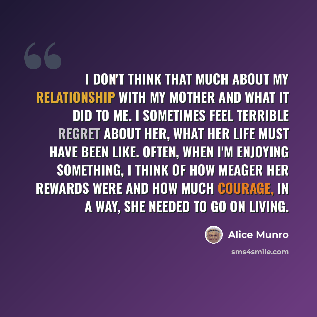 “I don't think that much about my relationship with my mother and what it did to me. I sometimes feel terrible regret about her, what her life must have been like. Often, when I'm enjoying something, I think of how meager her rewards were and how much courage, in a way, she needed to go on living.” quote by Alice Munro