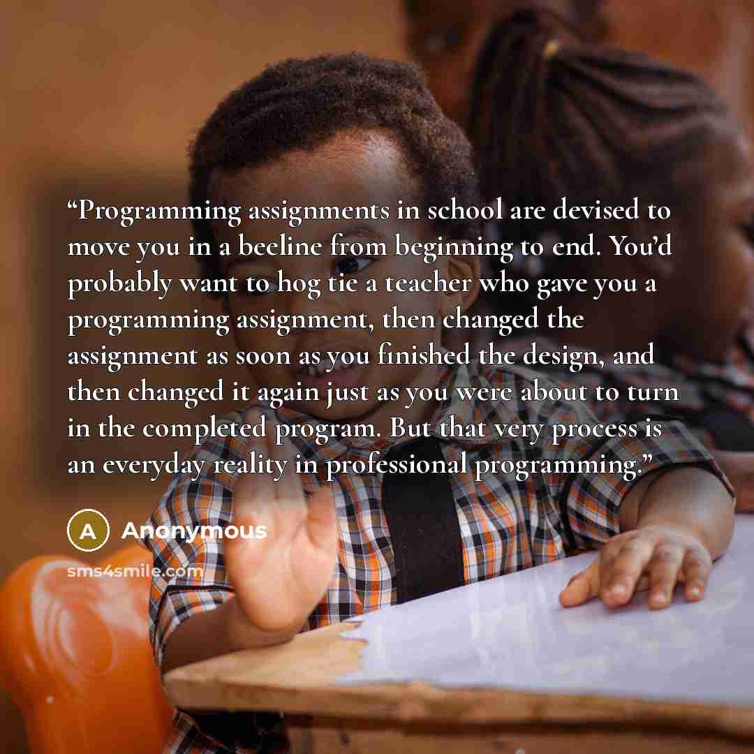 “Programming assignments in school are devised to move you in a beeline from beginning to end. You’d probably want to hog tie a teacher who gave you a programming assignment, then changed the assignment as soon as you finished the design, and then changed it again just as you were about to turn in…” quote by Anonymous